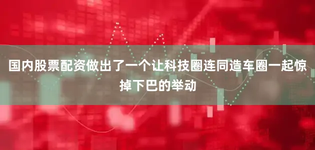国内股票配资做出了一个让科技圈连同造车圈一起惊掉下巴的举动