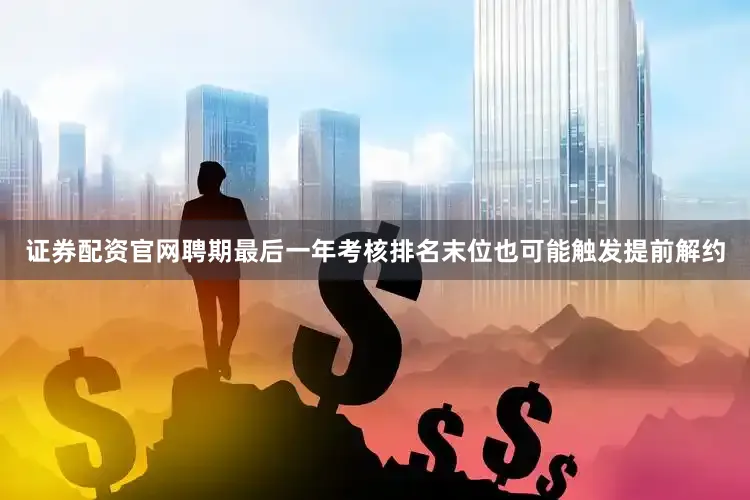 证券配资官网聘期最后一年考核排名末位也可能触发提前解约