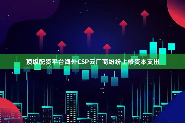 顶级配资平台海外CSP云厂商纷纷上修资本支出