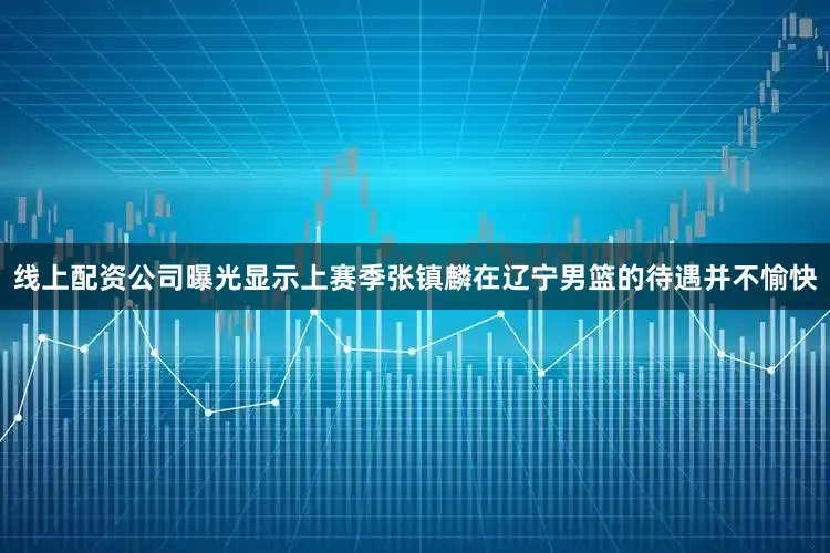 线上配资公司曝光显示上赛季张镇麟在辽宁男篮的待遇并不愉快