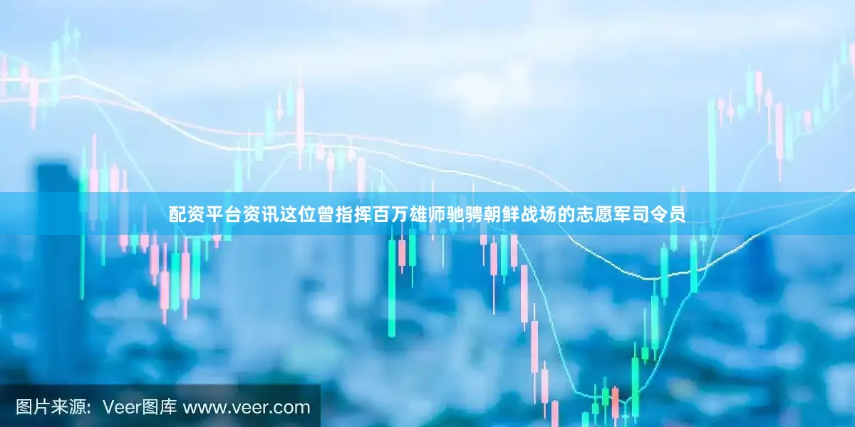 配资平台资讯这位曾指挥百万雄师驰骋朝鲜战场的志愿军司令员
