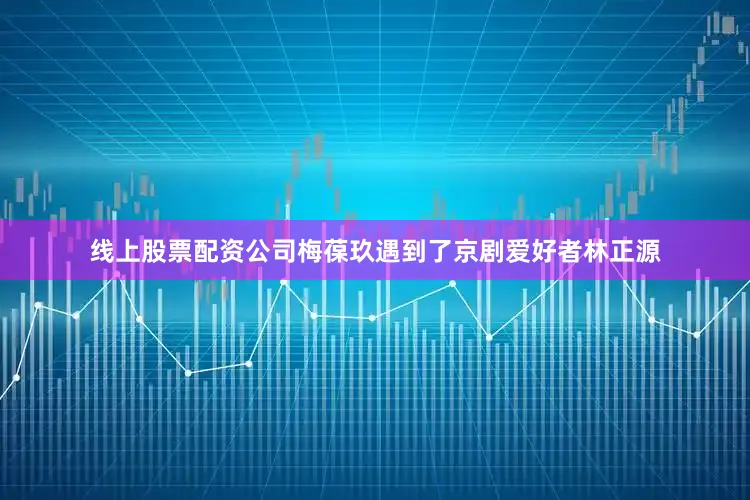 线上股票配资公司梅葆玖遇到了京剧爱好者林正源