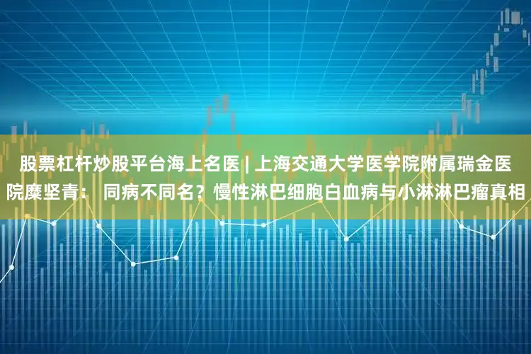 股票杠杆炒股平台海上名医 | 上海交通大学医学院附属瑞金医院糜坚青： 同病不同名？慢性淋巴细胞白血病与小淋淋巴瘤真相